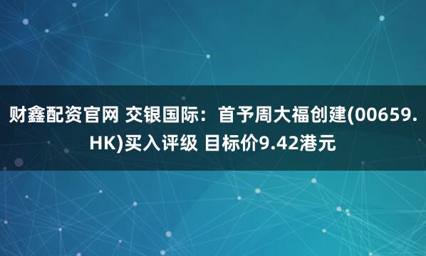 财鑫配资官网 交银国际：首予周大福创建(00659.HK)买入评级 目标价9.42港元