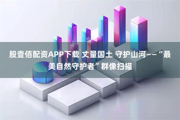 股壹佰配资APP下载 丈量国土 守护山河——“最美自然守护者”群像扫描