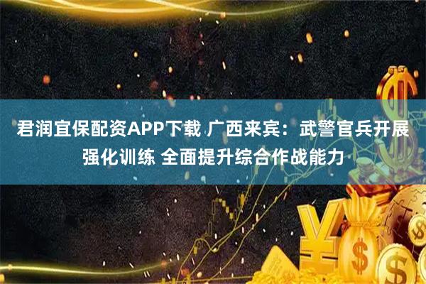君润宜保配资APP下载 广西来宾：武警官兵开展强化训练 全面提升综合作战能力