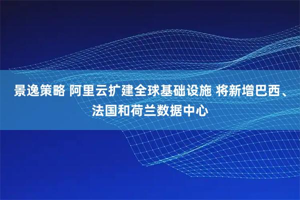 景逸策略 阿里云扩建全球基础设施 将新增巴西、法国和荷兰数据中心