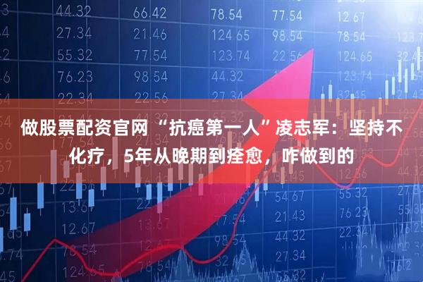 做股票配资官网 “抗癌第一人”凌志军：坚持不化疗，5年从晚期到痊愈，咋做到的