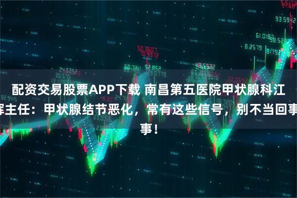 配资交易股票APP下载 南昌第五医院甲状腺科江辉主任：甲状腺结节恶化，常有这些信号，别不当回事！