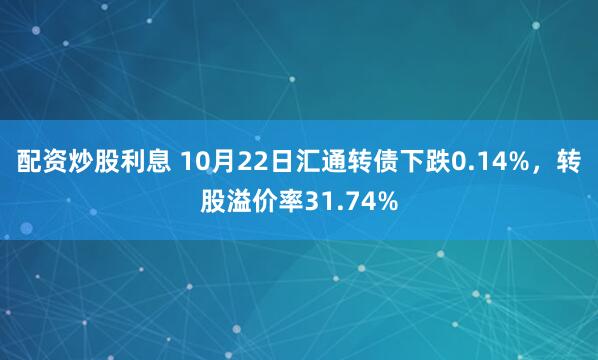 配资炒股利息 10月22日汇通转债下跌0.14%,转股溢价率31.74%