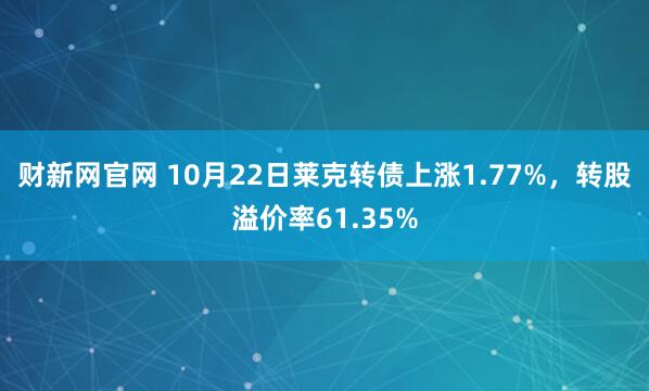 财新网官网 10月22日莱克转债上涨1.77%，转股溢价率61.35%