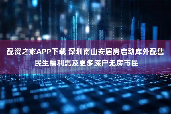 配资之家APP下载 深圳南山安居房启动库外配售 民生福利惠及更多深户无房市民