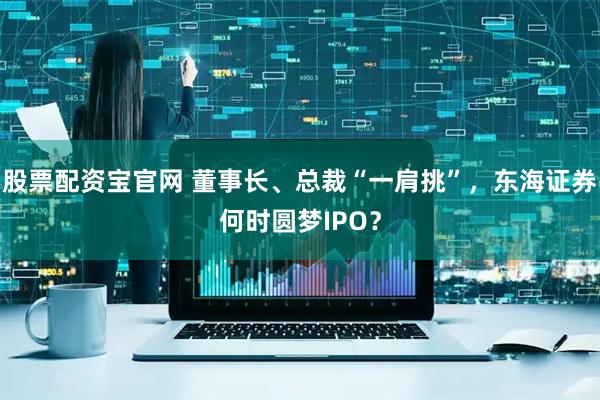 股票配资宝官网 董事长、总裁“一肩挑”，东海证券何时圆梦IPO？