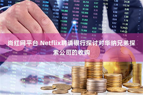尚红网平台 Netflix聘请银行探讨对华纳兄弟探索公司的收购