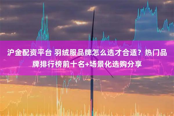 沪金配资平台 羽绒服品牌怎么选才合适？热门品牌排行榜前十名+场景化选购分享