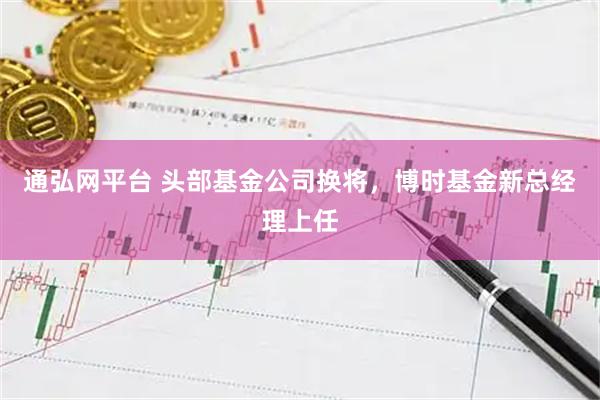 通弘网平台 头部基金公司换将,博时基金新总经理上任