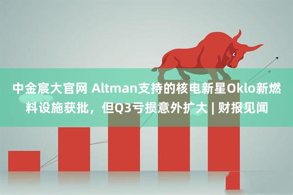 中金宸大官网 Altman支持的核电新星Oklo新燃料设施获批，但Q3亏损意外扩大 | 财报见闻