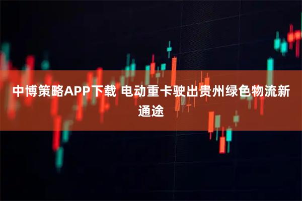 中博策略APP下载 电动重卡驶出贵州绿色物流新通途