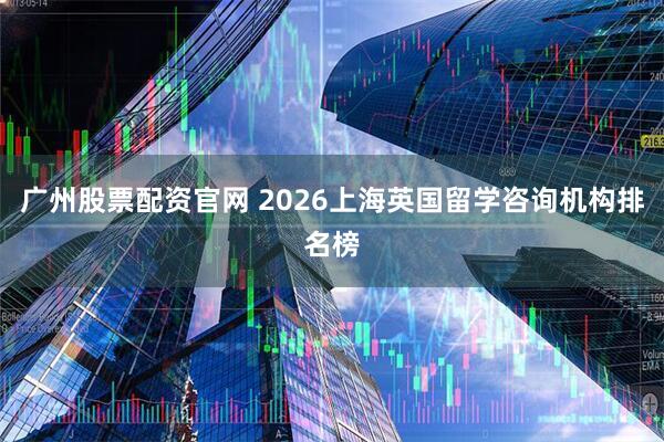广州股票配资官网 2026上海英国留学咨询机构排名榜