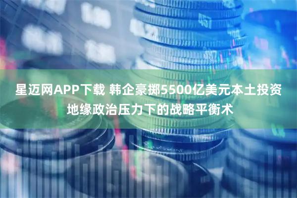 星迈网APP下载 韩企豪掷5500亿美元本土投资 地缘政治压力下的战略平衡术