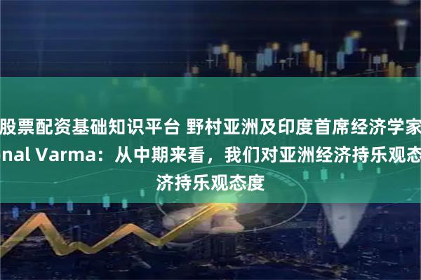 股票配资基础知识平台 野村亚洲及印度首席经济学家Sonal Varma：从中期来看，我们对亚洲经济持乐观态度