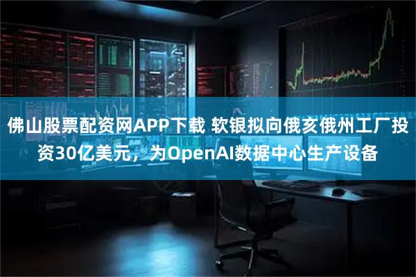 佛山股票配资网APP下载 软银拟向俄亥俄州工厂投资30亿美元,为OpenAI数据中心生产设备