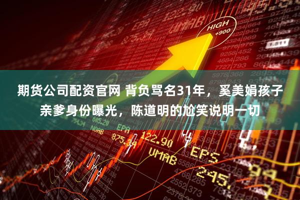 期货公司配资官网 背负骂名31年,奚美娟孩子亲爹身份曝光,陈道明的尬笑说明一切