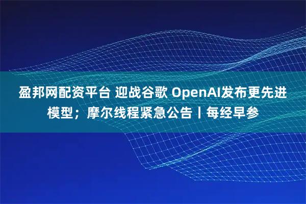 盈邦网配资平台 迎战谷歌 OpenAI发布更先进模型;摩尔线程紧急公告丨每经早参