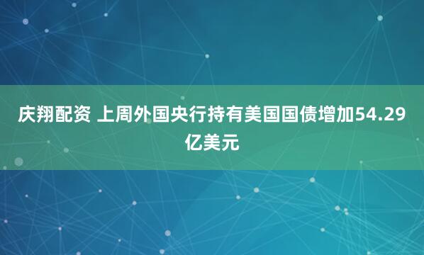 庆翔配资 上周外国央行持有美国国债增加54.29亿美元
