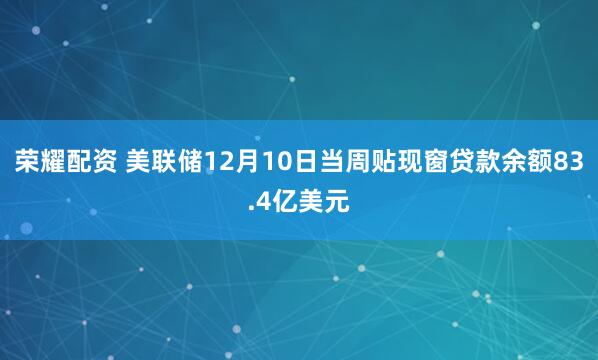 荣耀配资 美联储12月10日当周贴现窗贷款余额83.4亿美元