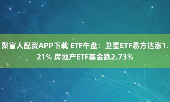 聚富人配资APP下载 ETF午盘：卫星ETF易方达涨1.21% 房地产ETF基金跌2.73%