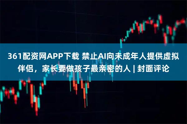 361配资网APP下载 禁止AI向未成年人提供虚拟伴侣，家长要做孩子最亲密的人 | 封面评论