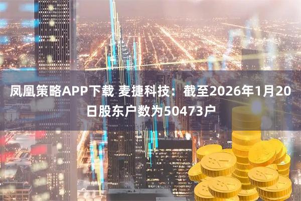 凤凰策略APP下载 麦捷科技：截至2026年1月20日股东户数为50473户