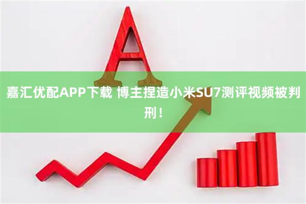 嘉汇优配APP下载 博主捏造小米SU7测评视频被判刑!