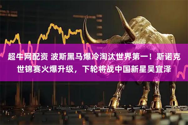 超牛网配资 波斯黑马爆冷淘汰世界第一！斯诺克世锦赛火爆升级，下轮将战中国新星吴宜泽