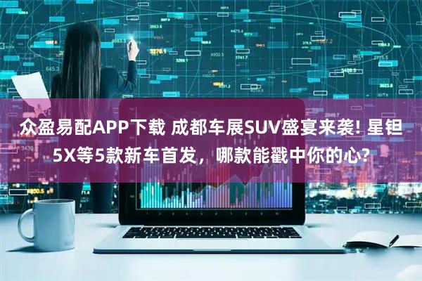 众盈易配APP下载 成都车展SUV盛宴来袭! 星钽5X等5款新车首发，哪款能戳中你的心?