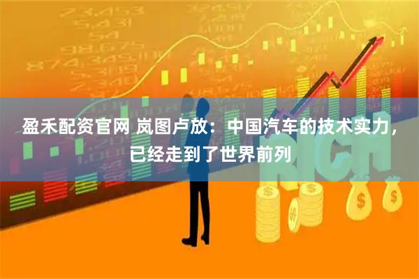 盈禾配资官网 岚图卢放：中国汽车的技术实力，已经走到了世界前列