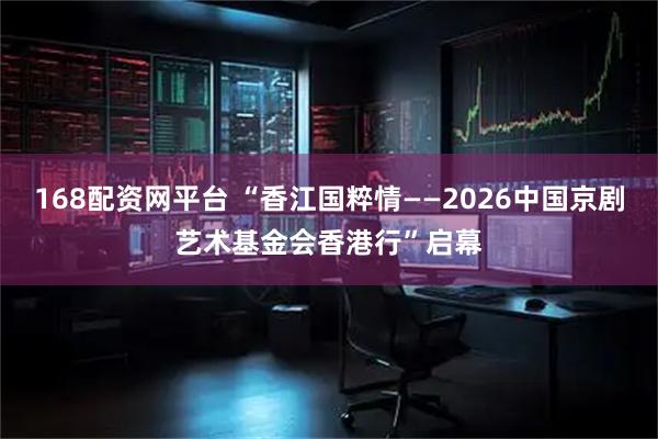 168配资网平台 “香江国粹情——2026中国京剧艺术基金会香港行”启幕
