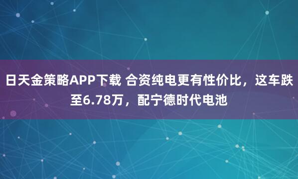 日天金策略APP下载 合资纯电更有性价比,这车跌至6.78万,配宁德时代电池