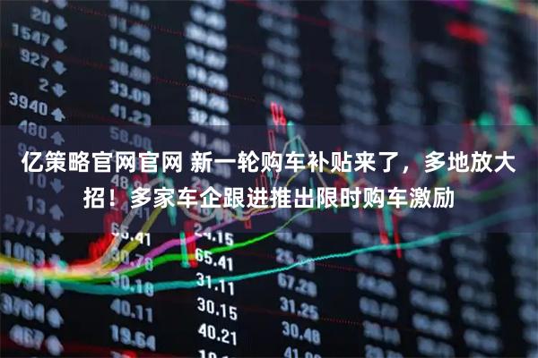 亿策略官网官网 新一轮购车补贴来了，多地放大招！多家车企跟进推出限时购车激励
