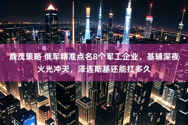 鼎茂策略 俄军精准点名8个军工企业,基辅深夜火光冲天,泽连斯基还能扛多久